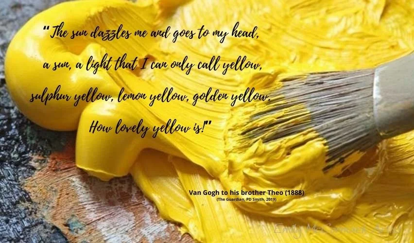 “The sun dazzles me and goes to my head, a sun, a light that I can only call yellow, sulphur yellow, lemon yellow, golden yellow. How lovely yellow is!” (1) The colour yellow